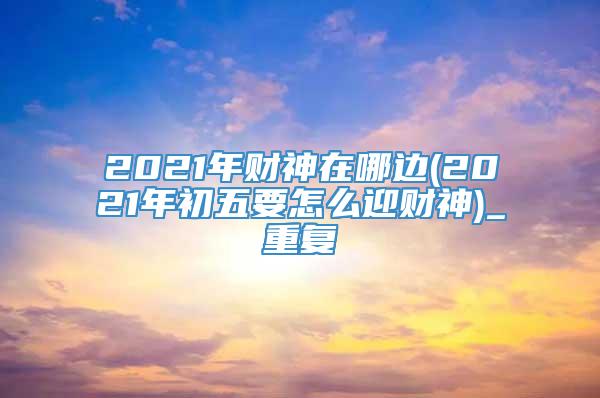 2021年财神在哪边(2021年初五要怎么迎财神)_重复