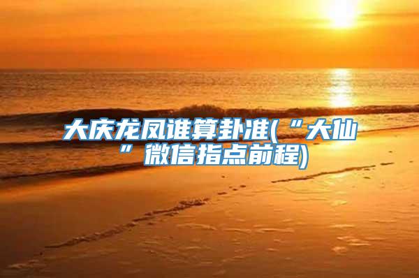 大庆龙凤谁算卦准(“大仙”微信指点前程)