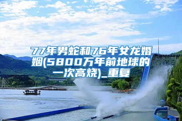 77年男蛇和76年女龙婚姻(5800万年前地球的一次高烧)_重复