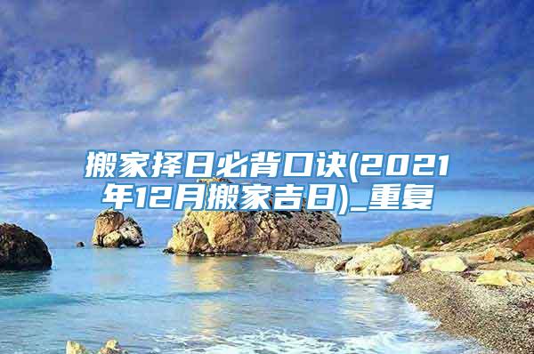 搬家择日必背口诀(2021年12月搬家吉日)_重复