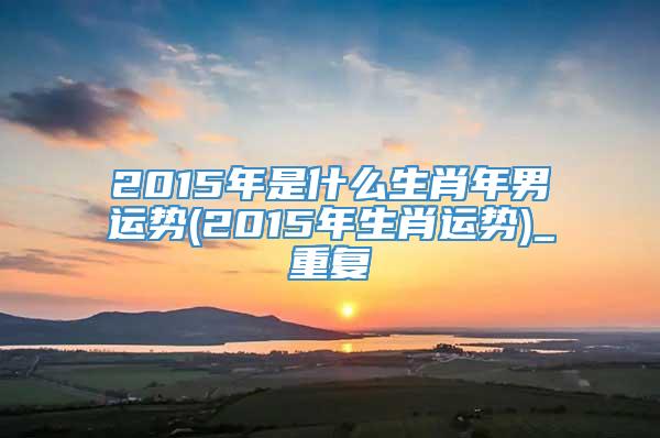 2015年是什么生肖年男运势(2015年生肖运势)_重复