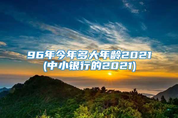 96年今年多大年龄2021(中小银行的2021)