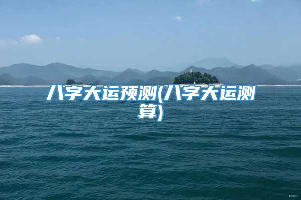 八字大运预测(八字大运测算)