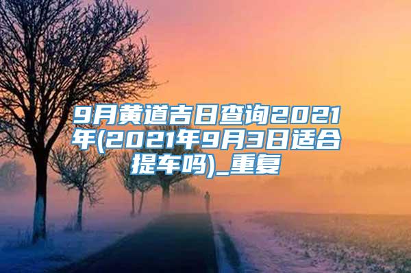 9月黄道吉日查询2021年(2021年9月3日适合提车吗)_重复