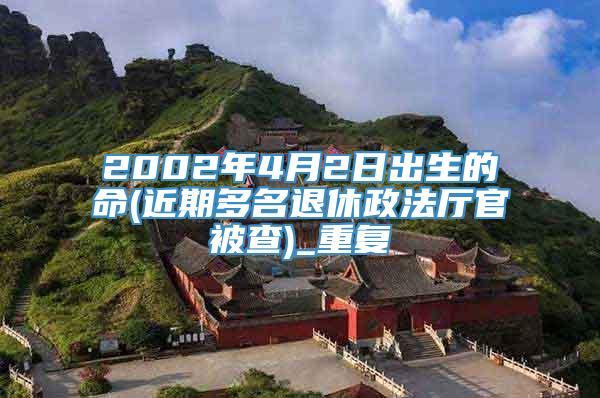 2002年4月2日出生的命(近期多名退休政法厅官被查)_重复