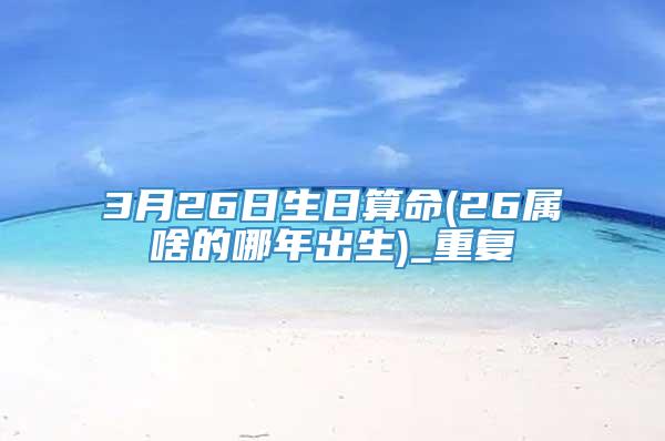 3月26日生日算命(26属啥的哪年出生)_重复