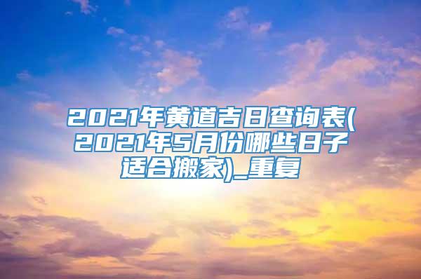 2021年黄道吉日查询表(2021年5月份哪些日子适合搬家)_重复