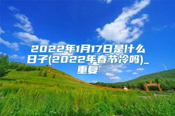2022年1月17日是什么日子(2022年春节冷吗)_重复