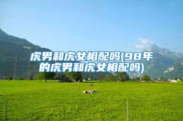 虎男和虎女相配吗(98年的虎男和虎女相配吗)