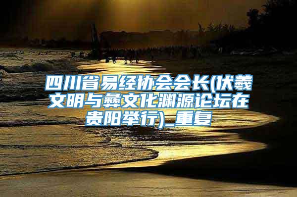 四川省易经协会会长(伏羲文明与彝文化渊源论坛在贵阳举行)_重复