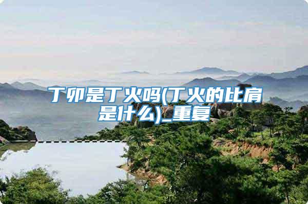 丁卯是丁火吗(丁火的比肩是什么)_重复