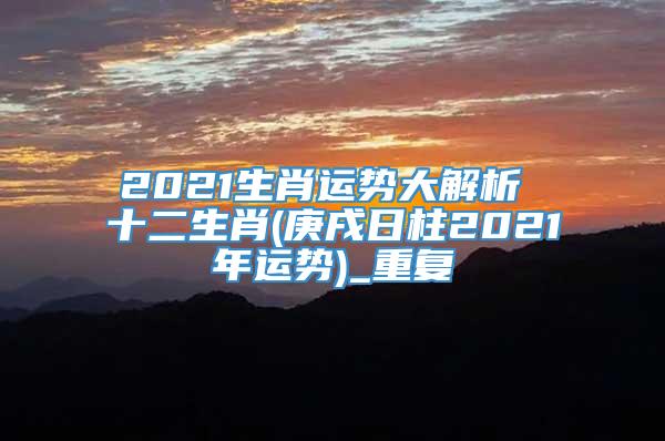 2021生肖运势大解析 十二生肖(庚戌日柱2021年运势)_重复