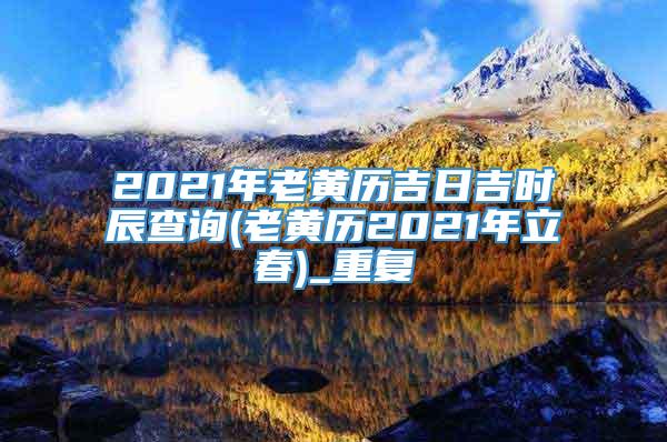 2021年老黄历吉日吉时辰查询(老黄历2021年立春)_重复