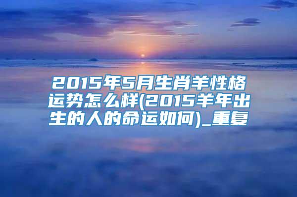 2015年5月生肖羊性格运势怎么样(2015羊年出生的人的命运如何)_重复