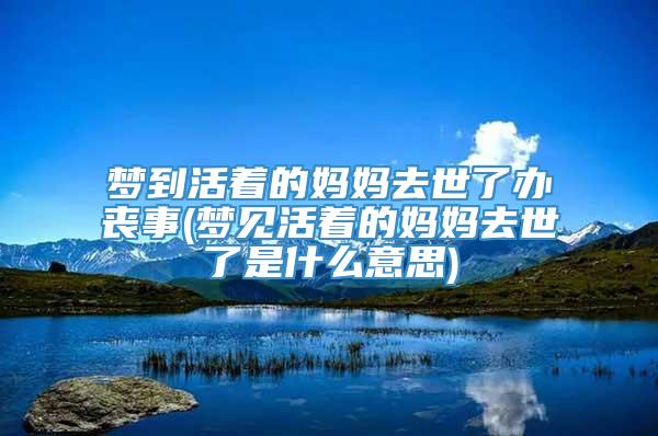 梦到活着的妈妈去世了办丧事(梦见活着的妈妈去世了是什么意思)