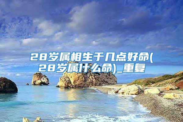 28岁属相生于几点好命(28岁属什么命)_重复