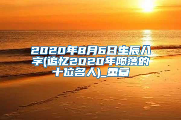 2020年8月6日生辰八字(追忆2020年陨落的十位名人)_重复