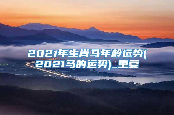 2021年生肖马年龄运势(2021马的运势)_重复