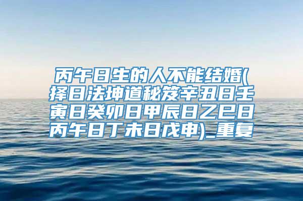 丙午日生的人不能结婚(择日法坤道秘笈辛丑日壬寅日癸卯日甲辰日乙巳日丙午日丁未日戊申)_重复