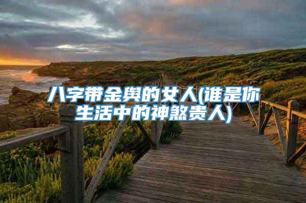 八字带金舆的女人(谁是你生活中的神煞贵人)