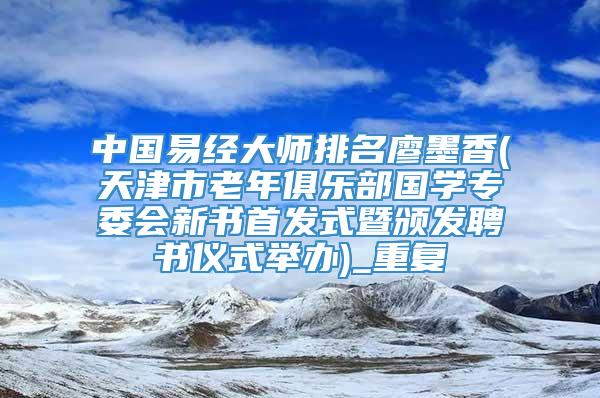中国易经大师排名廖墨香(天津市老年俱乐部国学专委会新书首发式暨颁发聘书仪式举办)_重复