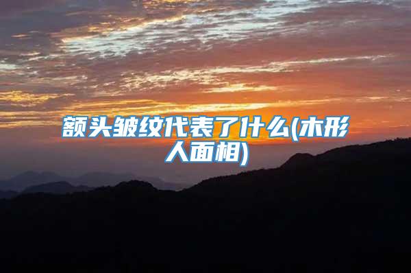 额头皱纹代表了什么(木形人面相)