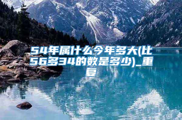 54年属什么今年多大(比56多34的数是多少)_重复