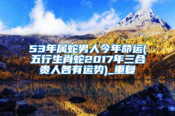 53年属蛇男人今年命运(五行生肖蛇2017年三合贵人各有运势)_重复