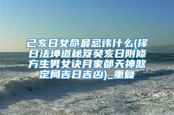 己亥日女命最忌讳什么(择日法坤道秘笈癸亥日附修方生男女诀月家都天神煞定局吉日吉凶)_重复