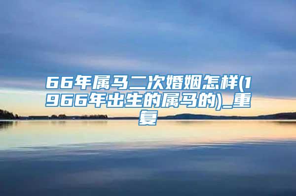 66年属马二次婚姻怎样(1966年出生的属马的)_重复