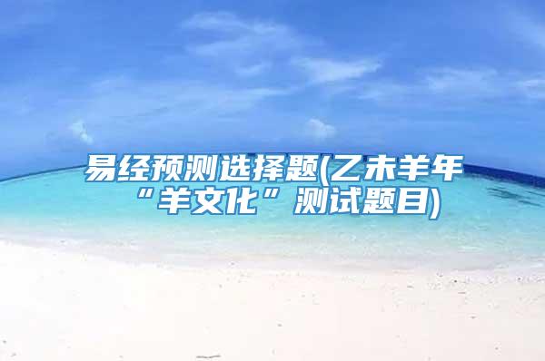 易经预测选择题(乙未羊年“羊文化”测试题目)