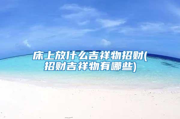床上放什么吉祥物招财(招财吉祥物有哪些)