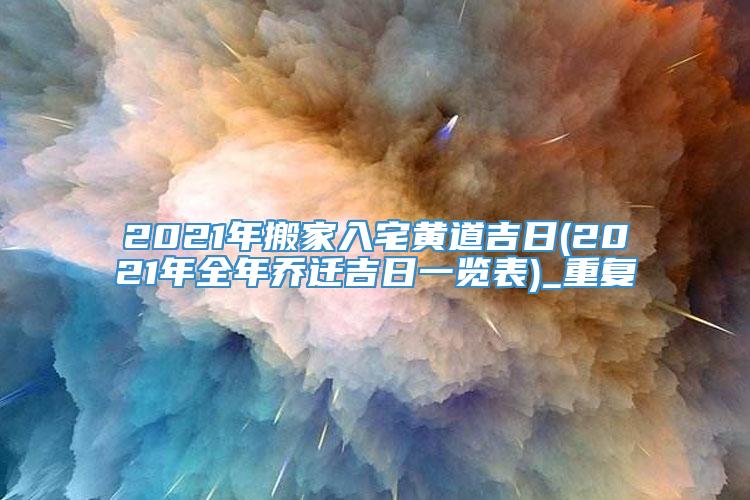 2021年搬家入宅黄道吉日(2021年全年乔迁吉日一览表)_重复