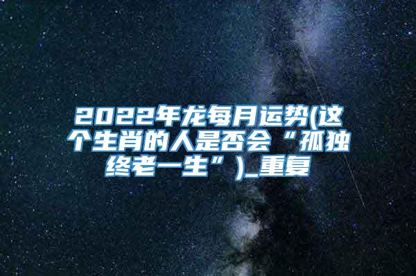 2022年龙每月运势(这个生肖的人是否会“孤独终老一生”)_重复