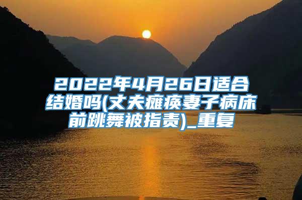 2022年4月26日适合结婚吗(丈夫瘫痪妻子病床前跳舞被指责)_重复