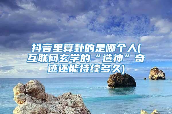 抖音里算卦的是哪个人(互联网玄学的“造神”奇迹还能持续多久)