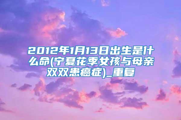 2012年1月13日出生是什么命(宁夏花季女孩与母亲双双患癌症)_重复