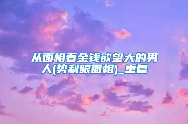 从面相看金钱欲望大的男人(势利眼面相)_重复