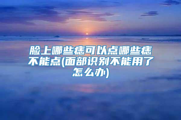 脸上哪些痣可以点哪些痣不能点(面部识别不能用了怎么办)