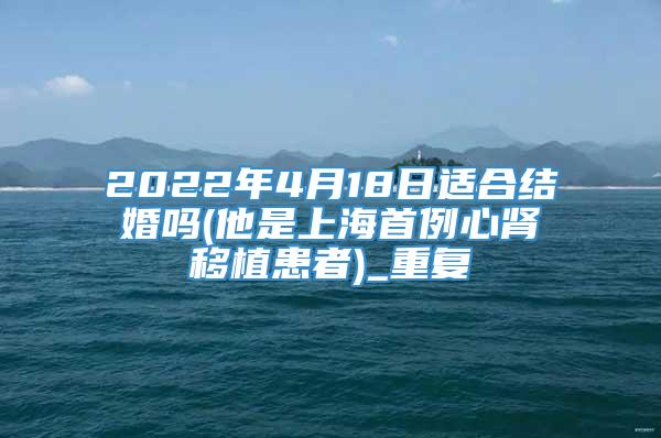 2022年4月18日适合结婚吗(他是上海首例心肾移植患者)_重复