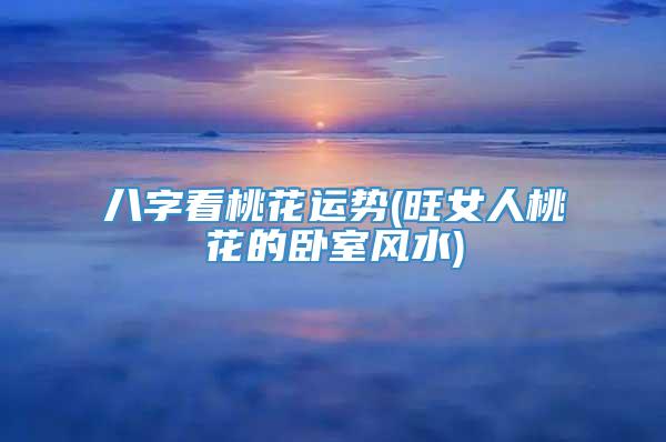 八字看桃花运势(旺女人桃花的卧室风水)