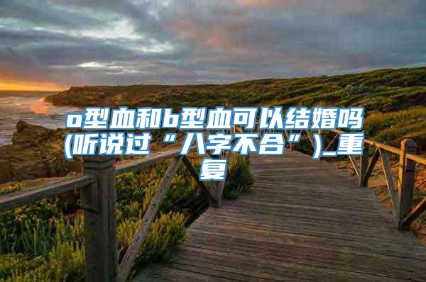 o型血和b型血可以结婚吗(听说过“八字不合”)_重复