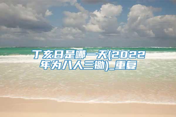 丁亥日是哪一天(2022年为八人三锄)_重复