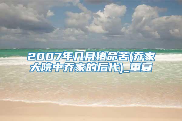 2007年几月猪命苦(乔家大院中乔家的后代)_重复