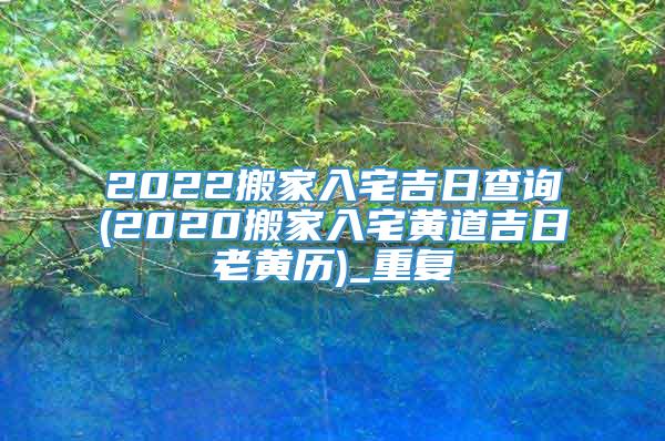 2022搬家入宅吉日查询(2020搬家入宅黄道吉日老黄历)_重复