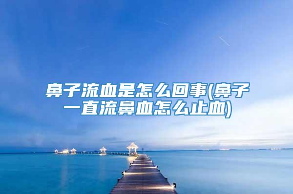鼻子流血是怎么回事(鼻子一直流鼻血怎么止血)