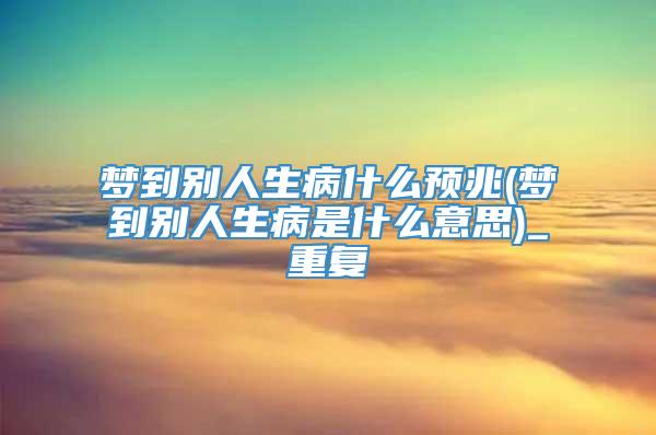 梦到别人生病什么预兆(梦到别人生病是什么意思)_重复