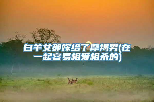 白羊女都嫁给了摩羯男(在一起容易相爱相杀的)