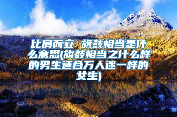 比肩而立 旗鼓相当是什么意思(旗鼓相当之什么样的男生适合万人迷一样的女生)