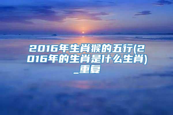 2016年生肖猴的五行(2016年的生肖是什么生肖)_重复